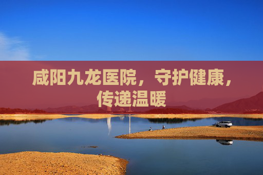 咸阳九龙医院，守护健康，传递温暖