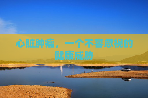 心脏肿瘤，一个不容忽视的健康威胁