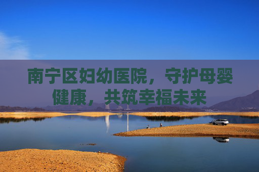 南宁区妇幼医院，守护母婴健康，共筑幸福未来
