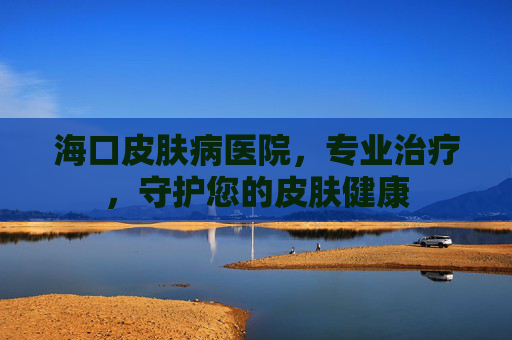 海口皮肤病医院，专业治疗，守护您的皮肤健康
