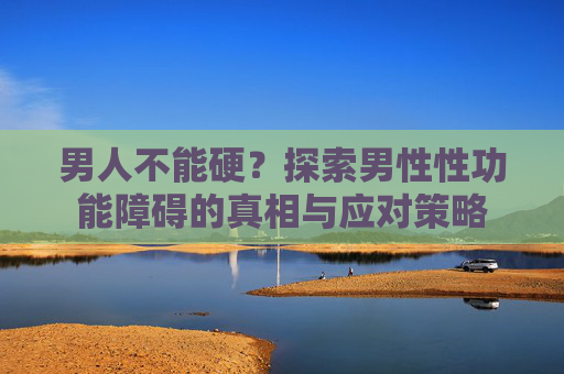 男人不能硬？探索男性性功能障碍的真相与应对策略