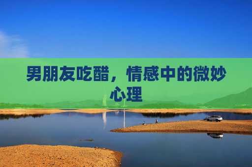 男朋友吃醋，情感中的微妙心理