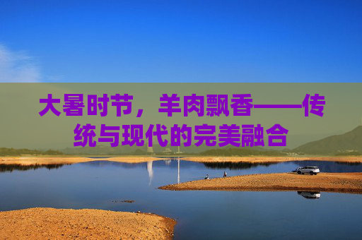 大暑时节，羊肉飘香——传统与现代的完美融合