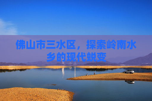 佛山市三水区，探索岭南水乡的现代蜕变