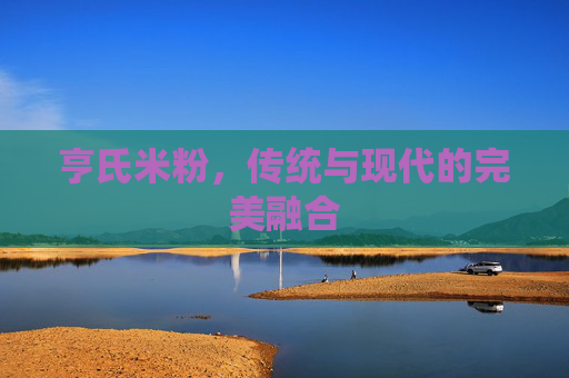 亨氏米粉，传统与现代的完美融合