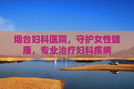 烟台妇科医院，守护女性健康，专业治疗妇科疾病