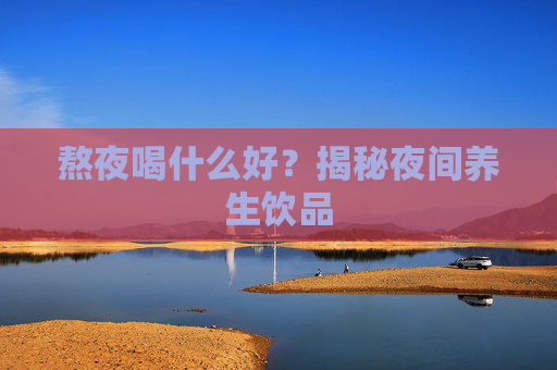 熬夜喝什么好？揭秘夜间养生饮品