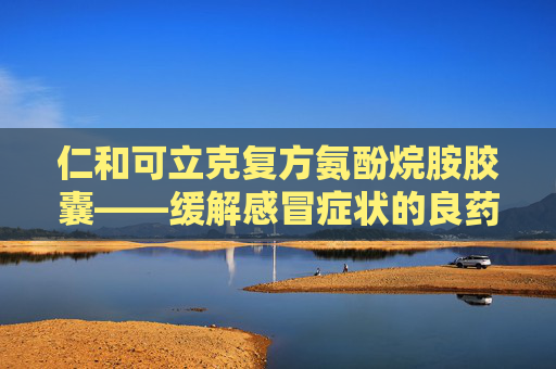 仁和可立克复方氨酚烷胺胶囊——缓解感冒症状的良药