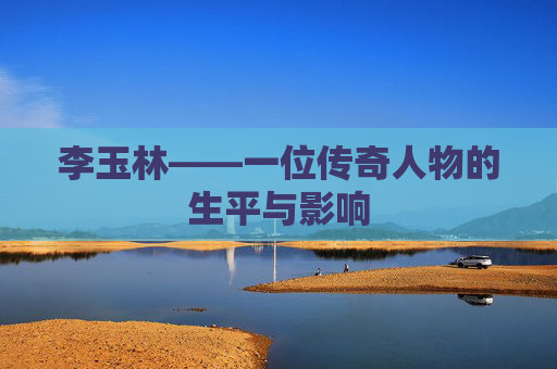 李玉林——一位传奇人物的生平与影响