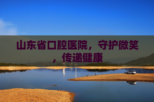 山东省口腔医院，守护微笑，传递健康