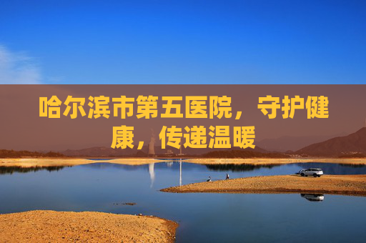 哈尔滨市第五医院，守护健康，传递温暖