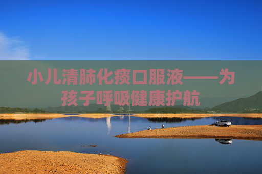 小儿清肺化痰口服液——为孩子呼吸健康护航