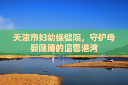 天津市妇幼保健院，守护母婴健康的温馨港湾