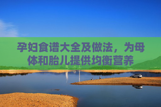 孕妇食谱大全及做法，为母体和胎儿提供均衡营养