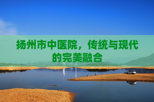 扬州市中医院，传统与现代的完美融合