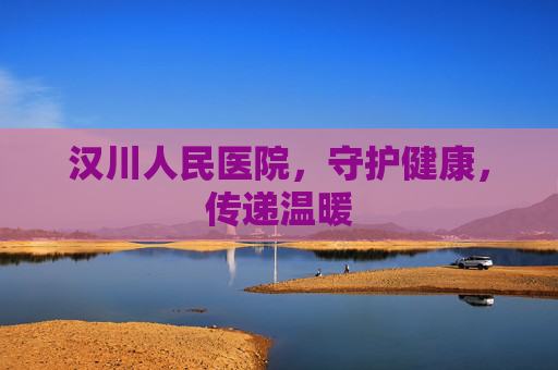 汉川人民医院，守护健康，传递温暖