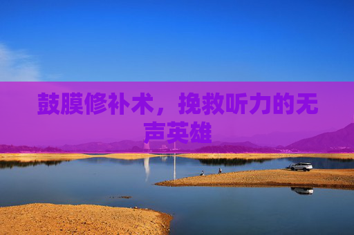 鼓膜修补术，挽救听力的无声英雄