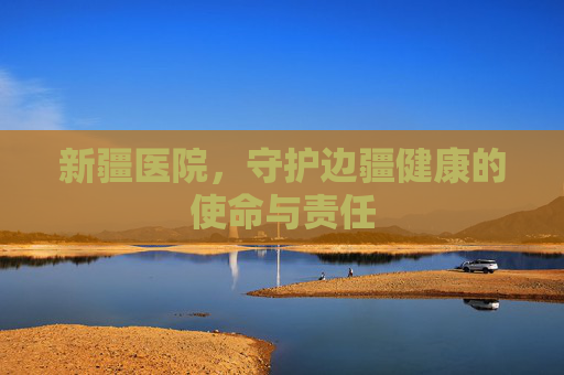 新疆医院，守护边疆健康的使命与责任