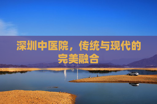 深圳中医院，传统与现代的完美融合