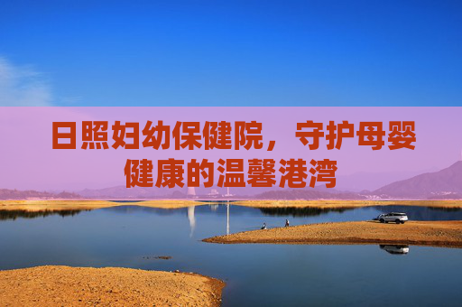日照妇幼保健院，守护母婴健康的温馨港湾
