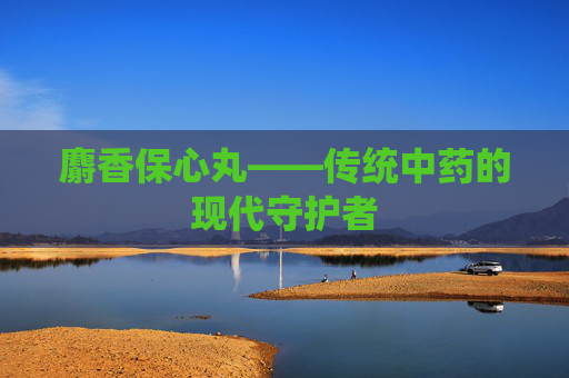 麝香保心丸——传统中药的现代守护者
