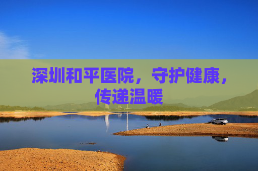 深圳和平医院，守护健康，传递温暖
