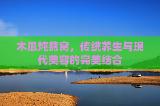木瓜炖燕窝，传统养生与现代美容的完美结合