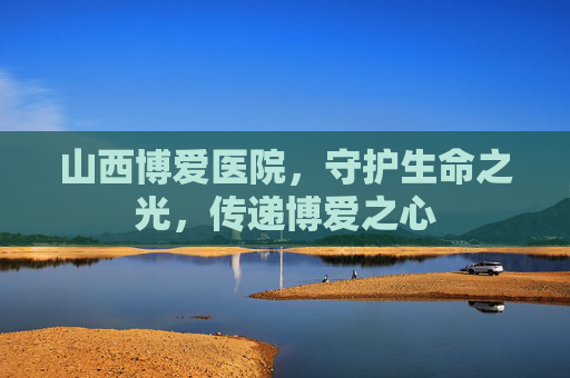 山西博爱医院，守护生命之光，传递博爱之心