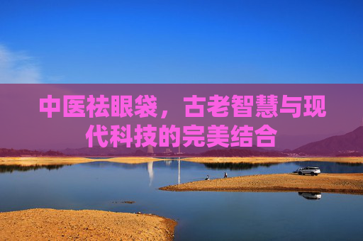 中医祛眼袋，古老智慧与现代科技的完美结合