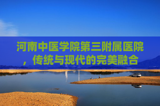 河南中医学院第三附属医院，传统与现代的完美融合