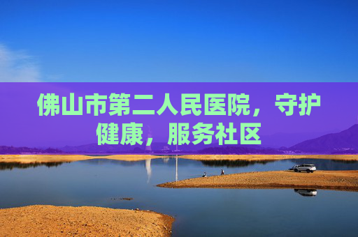 佛山市第二人民医院，守护健康，服务社区