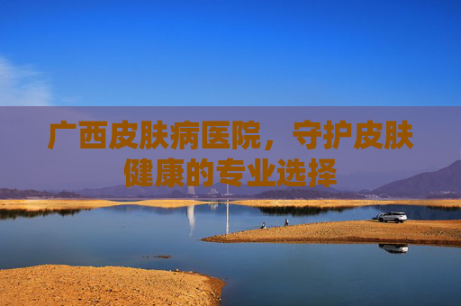 广西皮肤病医院，守护皮肤健康的专业选择
