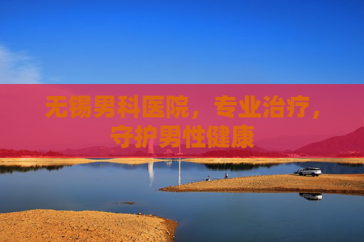 无锡男科医院，专业治疗，守护男性健康