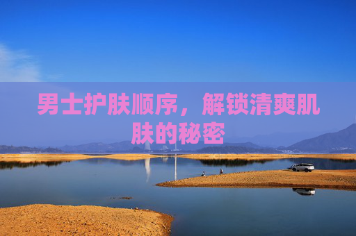 男士护肤顺序，解锁清爽肌肤的秘密