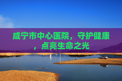 咸宁市中心医院，守护健康，点亮生命之光