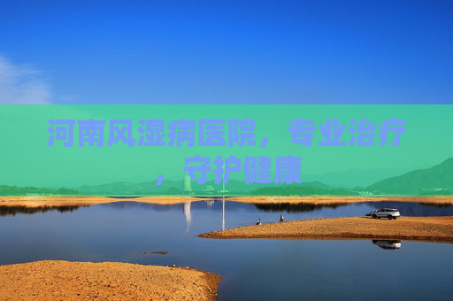 河南风湿病医院，专业治疗，守护健康