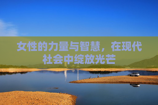 女性的力量与智慧，在现代社会中绽放光芒