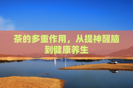 茶的多重作用，从提神醒脑到健康养生