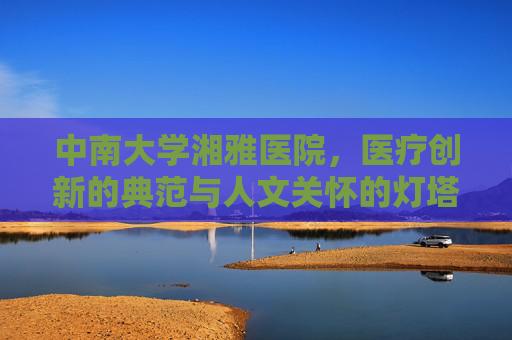 中南大学湘雅医院，医疗创新的典范与人文关怀的灯塔