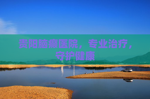 贵阳脑癫医院，专业治疗，守护健康