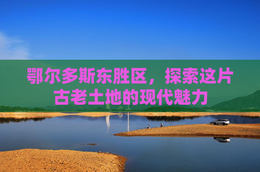 鄂尔多斯东胜区，探索这片古老土地的现代魅力