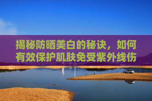 揭秘防晒美白的秘诀，如何有效保护肌肤免受紫外线伤害