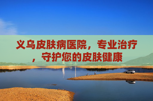 义乌皮肤病医院，专业治疗，守护您的皮肤健康