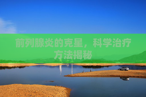 前列腺炎的克星，科学治疗方法揭秘