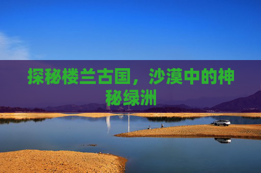 探秘楼兰古国，沙漠中的神秘绿洲