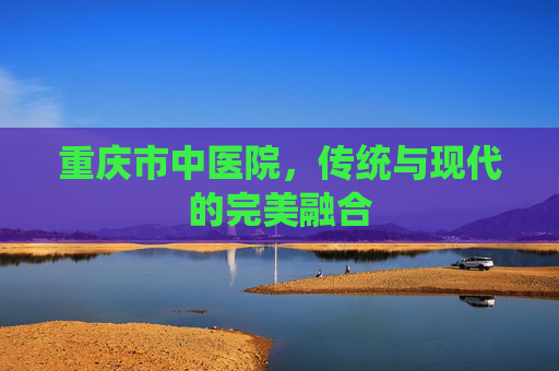 重庆市中医院，传统与现代的完美融合