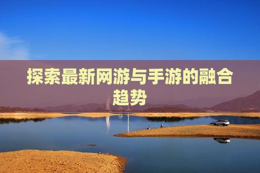 探索最新网游与手游的融合趋势 探索最新网游与手游的融合趋势