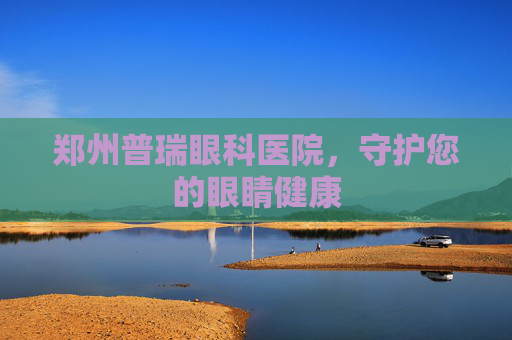 郑州普瑞眼科医院，守护您的眼睛健康