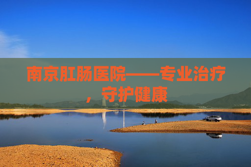 南京肛肠医院——专业治疗，守护健康