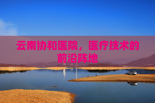 云南协和医院，医疗技术的前沿阵地
